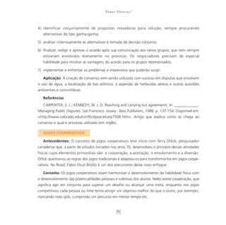 Va m o s U b u n t a r ?




4) identificar conjuntamente de propostas inovadoras para solução, sempre procurando
   alternativas do tipo ganha-ganha;

5) analisar criteriosamente as alternativas e tomada de decisão conjunta;

6) finalizar, redigir e aprovar o acordo após sua comunicação aos vários grupos, que nem sempre
   estiveram envolvidos diretamente no processo. Os negociadores precisam de especial
   habilidade para mostrar as vantagens do acordo para os grupos representados;

7) implementar e enfrentar os problemas e imprevistos que poderão surgir.

   Aplicação: A criação de consenso vem sendo utilizada com sucesso em disputas que envolvem
o uso de água, a localização de lixo atômico, a aspersão de herbicidas aéreos e outras questões
ambientais e comunitárias.

   Referências
   CARPENTER; S. L.; KENNEDY, W. J. D. Reaching and carrying out agreements. In: ______;______.
Managing Public Disputes. San Francisco: Jossey - Bass Publishers, 1988. p. 137-154. Disponível em:
<http://www.colorado.edu/conflict/peace/carp7508.htm>. Artigo que explica como se chega ao
consenso e qual o processo utilizado (em inglês).

   JOGOS COOPERATIVOS

   Antecedentes: O conceito de jogos cooperativos teve início com Terry Orlick, pesquisador
canadense que, a partir de estudos iniciados nos anos 70, desenvolveu o princípio dessas atividades
físicas cujos elementos primordiais são: a cooperação, a aceitação, o envolvimento e a diversão.
Orlick questionou as regras dos jogos tradicionais e adaptou-os para transformá-los em jogos coope-
rativos. No Brasil, Fábio Otuzi Brotto é um dos precursores desse novo enfoque.

   Conceito: Os jogos cooperativos visam harmonizar o desenvolvimento da habilidade física com
o desenvolvimento das potencialidades pessoais e coletivas dos alunos. Neles existe cooperação, que
significa agir em conjunto para superar um desafio ou alcançar uma meta, enquanto nos jogos
competitivos cada pessoa ou time tenta atingir um objetivo melhor do que o outro, por exemplo,
marcando mais gols, cumprindo um percurso em menor tempo etc.


                                                   82
 