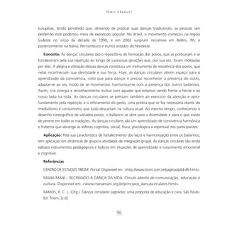 Va m o s U b u n t a r ?




européias, tendo percebido que, deixando de praticar suas danças tradicionais, as pessoas iam
perdendo este poderoso meio de expressão popular. No Brasil, o movimento começou na região
Sudeste no início da década de 1990, e em 2002 surgiram iniciativas em Belém, PA, e
posteriormente na Bahia, Pernambuco e outros estados do Nordeste.

   Conceito: As danças circulares são o repositório da formação dos povos, que as praticaram e se
fortaleceram pela sua repetição ao longo de sucessivas gerações que, por sua vez, foram moldadas
por elas. A alegria e vibração dessas danças constituiu um instrumento de resistência dos povos, que
nelas reconheciam sua identidade e sua força. Hoje, as danças circulares abrem espaço para o
aprendizado da convivência, visto que para dançar é preciso reconhecer a presença do outro,
adaptar-se ao seu modo de se movimentar, harmonizar-se com a presença dos outros bailarinos.
Assim, cria sinergia e reconhecimento mútuo com aqueles que estamos vendo frente a frente e ao
nosso lado na roda. As danças circulares se prestam também ao exercício da atenção e apro-
fundamento pela repetição e o refinamento do gesto, uma prática que se faz necessária diante do
imediatismo e consumismo que tudo descartam na cultura atual. Ao mesmo tempo, conhecendo o
desenho coreográfico de variados povos, o bailarino se abre para a diversidade e para o que existe
de perene em todas as tradições. As danças circulares são um aprendizado de convivência harmônica
e fraterna que abrange as esferas cognitiva, social, física, psicológica e espiritual dos participantes.

   Aplicação: Pela sua característica de fortalecimento dos laços e harmonização entre os bailarinos,
tem aplicação em dinâmicas de grupo e atividades de integração grupal. As danças circulares são ainda
valiosos instrumentos pedagógicos e lúdicos em situações de aprendizado e crescimento emocional
e cognitivo.

   Referências

   CENTRO DE ESTUDOS TRIOM. Portal. Disponível em: <http://www.triom.com.br/paginas/p04-4fr.html>.

   MANA-MANI – RECRIANDO A DANÇA DA VIDA. Círculo aberto de comunicação, educação e
   cultura. Disponível em: <www.manamani.org.br/principios_dancascirculares.html>.

   RAMOS, R. C. L. (Org.). Danças circulares sagradas: uma proposta de educação e cura. São Paulo:
   Ed. Triom, [s.d].


                                                      84
 