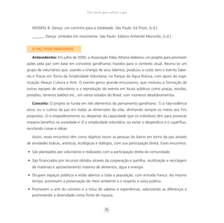 Um convite para cultivar a paz



   WOSIEN, B. Dança: um caminho para a totalidade. São Paulo: Ed.Triom, [s.d.].

   ______. Dança: símbolos em movimento. São Paulo: Editora Anhembi Morumbi, [s.d.].


   A PAZ PEDE PARCEIROS

   Antecedentes: Em julho de 2000, a Associação Palas Athena elaborou um projeto para promover
ações pela paz com base em conceitos gandhianos trazidos para o contexto atual. Reuniu-se um
grupo de voluntários que, usando a sinergia de seus talentos, produziu a custo zero o evento Sabe-
res e Trocas em Torno da Simplicidade Voluntária; no Parque da Água Branca, com apoio da orga-
nização Abaçaí Cultura e Arte. O evento gerou grande entusiasmo, que motivou a formação de
outras equipes de voluntários e a reprodução do evento em locais públicos como praças, escolas,
presídios, terrenos baldios etc., em vários estados do Brasil, com inúmeros desdobramentos.

   Conceito: O projeto se funda em três elementos do pensamento gandhiano: 1) a não-violência
ativa, ou o cultivo da paz em todas as dimensões da vida, alinhando sempre os meios aos fins
propostos; 2) o empoderamento ou despertar da capacidade que os indivíduos têm para provocar
impacto benéfico na sociedade e 3) a simplicidade voluntária, ou evitar o desperdício e o supérfluo,
reciclando coisas e idéias.

   Assim, esses encontros têm como objetivo reunir as pessoas do bairro em torno da paz através
de atividades lúdicas, artísticas, ecológicas e diálogos, com sua participação direta. Esses encontros:

• São planejados por voluntários e realizados com a participação direta da comunidade.

• São financiados por recursos obtidos através da cooperação e partilha, reutilização e reciclagem
   de materiais e aproveitamento máximo de alimentos, água e energia.

• Ocupam espaços públicos e estão abertos a toda a população, com entrada franca. Ao mesmo
   tempo, promovem a preservação do meio ambiente e o respeito à coisa pública.

• Promovem a arte do convívio e a troca de saberes e experiências, valorizando as diferenças e
   promovendo a diversidade como fonte de riqueza.


                                                   85
 