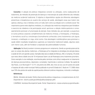 Um convite para cultivar a paz



   Conceito: A adoção de práticas integrativas consiste na utilização, como coadjuvantes de
tratamento, de métodos de prevenção de doenças e manutenção da saúde diferentes dos métodos
da medicina ocidental tradicional. O objetivo é disponibilizar opções de diferentes abordagens
preventivas e terapêuticas ao usuário dos serviços de saúde, abordagens essas que tratem não
apenas a doença, mas o indivíduo como um todo, bem como sua relação com o contexto social. Tão
importante quanto estes objetivos imediatos, é a utilização das medicinas integrativas para fortalecer
o exercício da cidadania e da participação social, aprimorar a relação médico-paciente e conse-
qüentemente promover a humanização da atenção. Esses métodos são, por exemplo: a acupuntura
(e outras práticas corporais complementares da medicina chinesa), a homeopatia, a fitoterapia,
o termalismo social ou crenoterapia (normalmente conhecidos como tratamentos com águas
minerais), a meditação e o ioga, entre outros. Esta abordagem multidisciplinar para promover a
saúde obtém resultados terapêuticos superiores ao tratamento tradicional isolado, algumas vezes
com menor custo, além de fortalecer a expressão das potencialidades humanas.

   Aplicação: No Brasil já existem inúmeros programas em andamento. Devido ao grande potencial do
país no campo das plantas medicinais, a fitoterapia já foi integrada às estratégias de atenção básica
à saúde do SUS com grande sucesso. Exemplos disso são as cidades de Manaus, AM, e Campinas, SP, sendo
que nesta última cidade cerca de 10 mil pessoas fazem uso de fitoterapia como tratamento prioritário.
Outro exemplo é o da meditação, reconhecida pelos cientistas como eficaz coadjuvante no tratamento
de doenças psicossomáticas, depressão e ansiedade, hipertensão e esclerose múltipla. Na capital de
São Paulo, a Lei Municipal nº 13.717, de janeiro de 2004, deu início ao seu uso em postos de saúde
e hospitais de toda a rede municipal. Notícia publicada no jornal O Estado de S. Paulo em 7.7.2006 relata
que 70% dos postos de saúde da capital paulista oferecem práticas integrativas, incluindo a meditação.

   Referências

   BRASIL. Ministério da Saúde. Política Nacional de práticas integrativas e complementares do SUS.
   Disponível em: <bvsms.saude.gov.br/bvs/publicacoes/pnpic.pdf>

   CAMPINAS. Secretaria Municipal de Saúde. Portal. Disponível em: <www.campinas.sp.gov.br/saude>


                                                    87
 