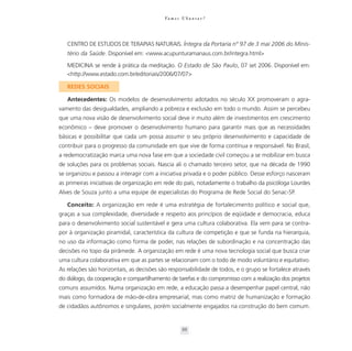 Va m o s U b u n t a r ?




   CENTRO DE ESTUDOS DE TERAPIAS NATURAIS. Íntegra da Portaria nº 97 de 3 mai 2006 do Minis-
   tério da Saúde. Disponível em: <www.acupunturamanaus.com.br/integra.html>

   MEDICINA se rende à prática da meditação. O Estado de São Paulo, 07 set 2006. Disponível em:
   <http://www.estado.com.br/editoriais/2006/07/07>

   REDES SOCIAIS

   Antecedentes: Os modelos de desenvolvimento adotados no século XX promoveram o agra-
vamento das desigualdades, ampliando a pobreza e exclusão em todo o mundo. Assim se percebeu
que uma nova visão de desenvolvimento social deve ir muito além de investimentos em crescimento
econômico – deve promover o desenvolvimento humano para garantir mais que as necessidades
básicas e possibilitar que cada um possa assumir o seu próprio desenvolvimento e capacidade de
contribuir para o progresso da comunidade em que vive de forma contínua e responsável. No Brasil,
a redemocratização marca uma nova fase em que a sociedade civil começou a se mobilizar em busca
de soluções para os problemas sociais. Nascia ali o chamado terceiro setor, que na década de 1990
se organizou e passou a interagir com a iniciativa privada e o poder público. Desse esforço nasceram
as primeiras iniciativas de organização em rede do país, notadamente o trabalho da psicóloga Lourdes
Alves de Souza junto a uma equipe de especialistas do Programa de Rede Social do Senac-SP.

   Conceito: A organização em rede é uma estratégia de fortalecimento político e social que,
graças a sua complexidade, diversidade e respeito aos princípios de eqüidade e democracia, educa
para o desenvolvimento social sustentável e gera uma cultura colaborativa. Ela vem para se contra-
por à organização piramidal, característica da cultura de competição e que se funda na hierarquia,
no uso da informação como forma de poder, nas relações de subordinação e na concentração das
decisões no topo da pirâmede. A organização em rede é uma nova tecnologia social que busca criar
uma cultura colaborativa em que as partes se relacionam com o todo de modo voluntário e equitativo.
As relações são horizontais, as decisões são responsabilidade de todos, e o grupo se fortalece através
do diálogo, da cooperação e compartilhamento de tarefas e do compromisso com a realização dos projetos
comuns assumidos. Numa organização em rede, a educação passa a desempenhar papel central, não
mais como formadora de mão-de-obra empresarial, mas como matriz de humanização e formação
de cidadãos autônomos e singulares, porém socialmente engajados na construção do bem comum.


                                                    88
 