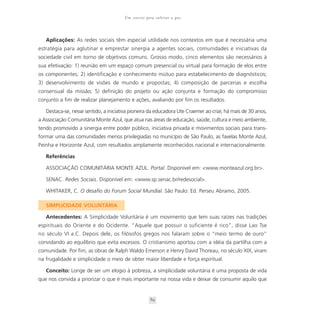 Um convite para cultivar a paz



   Aplicações: As redes sociais têm especial utilidade nos contextos em que é necessária uma
estratégia para aglutinar e emprestar sinergia a agentes sociais, comunidades e iniciativas da
sociedade civil em torno de objetivos comuns. Grosso modo, cinco elementos são necessários à
sua efetivação: 1) reunião em um espaço comum presencial ou virtual para formação de elos entre
os componentes; 2) identificação e conhecimento mútuo para estabelecimento de diagnósticos;
3) desenvolvimento de visões de mundo e propostas; 4) composição de parcerias e escolha
consensual da missão; 5) definição do projeto ou ação conjunta e formação do compromisso
conjunto a fim de realizar planejamento e ações, avaliando por fim os resultados.

   Destaca-se, nesse sentido, a iniciativa pioneira da educadora Ute Craemer ao criar, há mais de 30 anos,
a Associação Comunitária Monte Azul, que atua nas áreas de educação, saúde, cultura e meio ambiente,
tendo promovido a sinergia entre poder público, iniciativa privada e movimentos sociais para trans-
formar uma das comunidades menos privilegiadas no município de São Paulo, as favelas Monte Azul,
Peinha e Horizonte Azul, com resultados amplamente reconhecidos nacional e internacionalmente.

   Referências

   ASSOCIAÇÃO COMUNITÁRIA MONTE AZUL. Portal. Disponível em: <www.monteazul.org.br>.

   SENAC. Redes Sociais. Disponível em: <www.sp.senac.br/redesocial>.

   WHITAKER, C. O desafio do Forum Social Mundial. São Paulo: Ed. Perseu Abramo, 2005.

   SIMPLICIDADE VOLUNTÁRIA

   Antecedentes: A Simplicidade Voluntária é um movimento que tem suas raízes nas tradições
espirituais do Oriente e do Ocidente. “Aquele que possuir o suficiente é rico”, disse Lao Tse
no século VI a.C. Depois dele, os filósofos gregos nos falaram sobre o “meio termo de ouro”
convidando ao equilíbrio que evita excessos. O cristianismo aportou com a idéia da partilha com a
comunidade. Por fim, as obras de Ralph Waldo Emerson e Henry David Thoreau, no século XIX, viram
na frugalidade e simplicidade o meio de obter maior liberdade e força espiritual.

   Conceito: Longe de ser um elogio à pobreza, a simplicidade voluntária é uma proposta de vida
que nos convida a priorizar o que é mais importante na nossa vida e deixar de consumir aquilo que


                                                    89
 