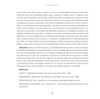 Va m o s U b u n t a r ?




não contribui para nossos ideais e objetivos. Em seu livro Simplicidade Voluntária, Duane Elgin
mostra que viver com simplicidade exterior ajuda a aumentar a riqueza interior. Complicar a vida,
aumentar as preocupações, ansiar por bens materiais que podem ser dispensáveis e difíceis de cuidar
e manter em segurança e passar uma vida inteira lutando por uma posição social de destaque pode
ser desgastante e pouco compensador. Uma vida de simplicidade consciente em nenhum momento
pode ser confundida com uma vida de privações e de pobreza. Buscar uma vida de simplicidade não
é abrir mão do conforto, mas, sem dúvida, é ter mais consciência ao fazer escolhas do que é sau-
dável para si e para toda a humanidade. Exemplificando, pensemos num cidadão que opta por ir ao
trabalho de bicicleta para não poluir o ambiente, economizar combustível e deixar de lado a vida
sedentária, e em outro cidadão que vai ao trabalho de bicicleta por pura falta de opção. No primeiro
caso, o ciclista faz dessa rotina um prazer; e no segundo, o cidadão pode estar ressentido pela falta
de escolha. As nossas escolhas de consumo extrapolam o âmbito individual para ganhar dimensões
globais e, nesse cenário, cada um de nós é responsável pela maneira como faz uso de cada momento.

   Aplicações: Sendo uma filosofia de vida, a simplicidade voluntária se aplica a todas as situações
do cotidiano, beneficiando a nossa vida individual e a da comunidade. Não há uma receita para definir
uma vida de simplicidade consciente, e a criatividade e liberdade de cada um é que abrirão espaços
para alternativas de vida mais satisfatórias e geradoras de desenvolvimento pessoal e atitudes
socialmente responsáveis. Por exemplo, digamos que alguém decida não comprar mais revistas
para ler sobre a vida de celebridades e novelas toda semana. Ao final de um ano, terá economizado
o suficiente para fazer uma pequena viagem ou um curso de seu interesse. No caso do ciclista
mencionado acima, além de beneficiar a si mesmo, ele beneficia também a comunidade.

   Referências

   ELGIN, D. Simplicidade voluntária. São Paulo: Pensamento-Cultrix, 1998.

   PRADERVAND, P. Administrar meu dinheiro com liberdade. São Paulo: Vozes, 2008.

   SIMPLICIDADE.NET. Site. Disponível em: <http://www.simplicidade.net/abertura.htm>.

   SIMPLICIDADE VOLUNTARIA. Site. Disponível em: <http://www.simplicidadevoluntaria.com/
   socied.htm>.


                                                    90
 