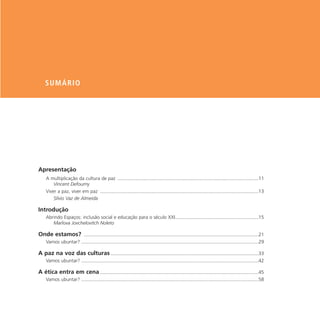 SUMÁRIO




Apresentação
    A multiplicação da cultura de paz .........................................................................................................11
        Vincent Defourny
    Viver a paz, viver em paz ......................................................................................................................13
        Sílvio Vaz de Almeida

Introdução
    Abrindo Espaços: inclusão social e educação para o século XXI..............................................................15
       Marlova Jovchelovitch Noleto

Onde estamos? ..................................................................................................................................21
    Vamos ubuntar? ....................................................................................................................................29

A paz na voz das culturas ..............................................................................................................33
    Vamos ubuntar? ....................................................................................................................................42

A ética entra em cena ......................................................................................................................45
    Vamos ubuntar? ....................................................................................................................................58
 