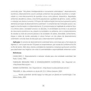 Um convite para cultivar a paz



construído sobre “três pilares interdependentes e mutuamente sustentadores”: desenvolvimento
econômico, desenvolvimento social e proteção ambiental. Esse paradigma reconhece a comple-
xidade e o inter-relacionamento de questões críticas como pobreza, desperdício, degradação
ambiental, decadência urbana, crescimento populacional, igualdade de gêneros, saúde, conflito
e violações aos direitos humanos. O Projeto de Implementação Internacional apresenta quatro
elementos principais do desenvolvimento sustentável: 1) compreensão das instituições sociais e seu
papel na transformação e no desenvolvimento; 2) conscientização da fragilidade do ambiente físico
e os efeitos sobre a atividade humana e as decisões; 3) sensibilidade aos limites e ao potencial
do crescimento econômico e seu impacto na sociedade e no ambiente, com o comprometimento
de reavaliar os níveis de consumo pessoais e da sociedade e 4) valores, diversidade, conhecimento,
línguas e visões de mundo associados à cultura formam um dos pilares do desenvolvimento
sustentável e uma das bases da educação para o desenvolvimento sustentável.

   Aplicação: O conceito de desenvolvimento sustentável serviu como base para a formulação da
Agenda 21, com a qual mais de 170 países se comprometeram, por ocasião da Conferência Eco 92
no Rio de Janeiro. Além disso, orienta a atividade de empresários e empresas que buscam caminhos
para desenvolver seus negócios com vistas à sustentabilidade e responsabilidade ambiental e social.

   Referências

   CAVALCANTI, C. Desenvolvimento e natureza: estudos para uma sociedade sustentável, São
   Paulo: Cortez, 1995.

   FUNDAÇÃO BRASILEIRA PARA O DESENVOLVIMENTO SUSTENTÁVEL. Site. Disponível em:
   <http://www.fbds.org.br/>.

   MUNDO SUSTENTÁVEL. Site. Disponível em: <http://www.mundosustentavel.com.br>.

   TRIGUEIRO, A. Meu ambiente no século XXI. [S.I.]: Editora Sextante, 2003.

   ______. Mundo sustentável: abrindo espaço na mídia para um planeta em transformação. 2 ed.
   Editora Globo, 2005.




                                                  93
 
