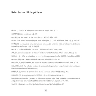Referências bibliográficas




MORIN, E.; KORN, A. B. Terra pátria. Lisboa: Instituto Piaget, 1993. p. 137.

ARISTÓTELES. Ética a nicômaco, v. 2, 3.4.

O ESTADO DE SÃO PAULO, a. 128, n. 41.381; p. 1; A 25-27, 3 fev. 2007.

WORLD BANK. Global monitoring report, 2008. Washington, D. C.: The World Bank, 2008. cap., p. 184-186.

SAHTOURIS, E. A dança da terra, sistemas vivos em evolução: uma nova visão da biologia. Rio de Janeiro:
Editora Rosa dos Tempos, 1998. p. 204-205.

MEHTA, G. Escadas e serpentes. São Paulo: Companhia das Letras, 1998. p. 173.

JAIN, J. C. Jainismo: vida e obra de Mahavira Vardhamana. São Paulo: Palas Athena Editora, 1982. p. 68.

ROMILLY, J. de . A Paz na antiguidade. In: _____ et al. Imaginar a paz. Brasília: UNESCO, Paulus Editora, 2006.

HESÍODO. Teogonia: a origem dos deuses. São Paulo: Iluminuras, 2006. p. 62.

PADOVANI, H.; CASTAGNHOLA, P. L. História da filosofia. São Paulo: Editora Melhoramentos, 1995. p. 149.

GUIMARÃES, M. R. Paz, reflexões em torno de um conceito. Disponível em: <http://www,dhnet.org.br/educar/
balestreri/inquietude/marcelorezend.htm>.

BOBBIO, N. O problema da guerra e as vias da paz. São Paulo: Editora UNESP, 2002. p. 161.

AHLMARK, P. A democracia e a paz. In: ROMILLY, J. de et al. Imaginar a Paz, op. cit.

PONTÍFICIA UNIVERSIDADE CATÓLICA DE SÃO PAULO. Hypnos: ethos, ética. São Paulo, Centro de Estudos da
Antiguidade Greco-Romana da PUC-SP, Educ/Palas Athena Editora, n. especial, p. 41, 1997.

SAVATER, F. Ética para meu filho. São Paulo: Martins Fontes, São Paulo, 2004. p. 57.



                                                      95
 