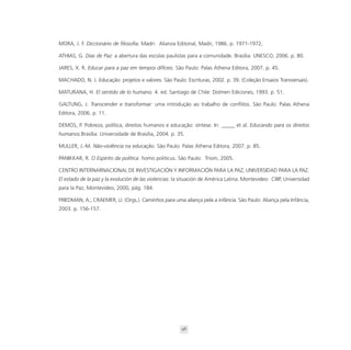 MORA, J. F. Diccionário de filosofia. Madri: Alianza Editorial, Madri, 1986. p. 1971-1972,

ATHIAS, G. Dias de Paz: a abertura das escolas paulistas para a comunidade. Brasília: UNESCO, 2006. p. 80.

JARES, X. R. Educar para a paz em tempos difíceis. São Paulo: Palas Athena Editora, 2007. p. 45.

MACHADO, N. J. Educação: projetos e valores. São Paulo: Escrituras, 2002. p. 39. (Coleção Ensaios Transversais).

MATURANA, H. El sentido de lo humano. 4. ed. Santiago de Chile: Dolmen Ediciones, 1993. p. 51.

GALTUNG, J. Transcender e transformar: uma introdução ao trabalho de conflitos. São Paulo: Palas Athena
Editora, 2006. p. 11.

DEMOS, P. Pobreza, política, direitos humanos e educação: síntese. In: _____ et al. Educando para os direitos
humanos.Brasília: Universidade de Brasília, 2004. p. 35.

MULLER, J.-M. Não-violência na educação. São Paulo: Palas Athena Editora, 2007. p. 85.

PANIKKAR, R. O Espírito da política: homo politicus. São Paulo: Triom, 2005.

CENTRO INTERNARNACIONAL DE INVESTIGACIÓN Y INFORMACIÓN PARA LA PAZ; UNIVERSIDAD PARA LA PAZ.
El estado de la paz y la evolución de las violencias: la situación de América Latina. Montevideo: CIIIP, Universidad
para la Paz, Montevideo, 2000, pág. 184.

FRIEDMAN, A.; CRAEMER, U. (Orgs.). Caminhos para uma aliança pela a infância. São Paulo: Aliança pela Infância,
2003. p. 156-157.




                                                        96
 