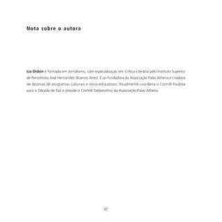 N o t a s o b re o a u t o ra




Lia Diskin é formada em Jornalismo, com especialização em Crítica Literária pelo Instituto Superior
de Periodismo José Hernandez (Buenos Aires). É co-fundadora da Associação Palas Athena e criadora
de dezenas de programas culturais e sócio-educativos. Atualmente coordena o Comitê Paulista
para a Década de Paz e preside o Comitê Deliberativo da Associação Palas Athena.




                                                97
 