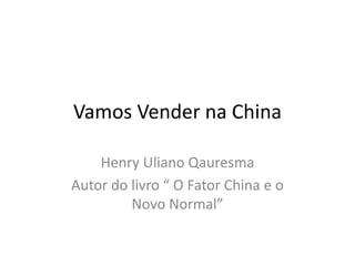 Vamos Vender na China
Henry Uliano Qauresma
Autor do livro “ O Fator China e o
Novo Normal”
 