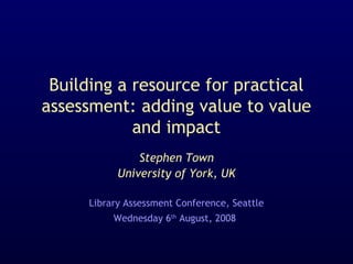 Building a resource for practical
assessment: adding value to value
and impact
Stephen Town
University of York, UK
Library Assessment Conference, Seattle
Wednesday 6th
August, 2008
 