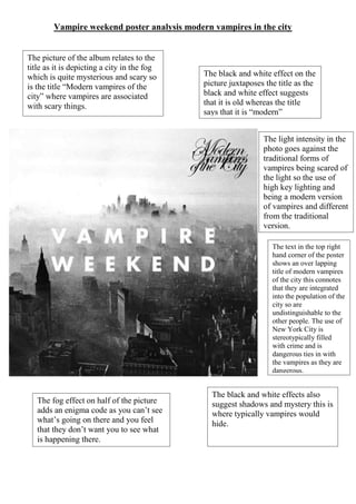 Vampire weekend poster analysis modern vampires in the city
The picture of the album relates to the
title as it is depicting a city in the fog
which is quite mysterious and scary so
is the title “Modern vampires of the
city” where vampires are associated
with scary things.
The black and white effect on the
picture juxtaposes the title as the
black and white effect suggests
that it is old whereas the title
says that it is “modern”
The fog effect on half of the picture
adds an enigma code as you can’t see
what’s going on there and you feel
that they don’t want you to see what
is happening there.
The black and white effects also
suggest shadows and mystery this is
where typically vampires would
hide.
The light intensity in the
photo goes against the
traditional forms of
vampires being scared of
the light so the use of
high key lighting and
being a modern version
of vampires and different
from the traditional
version.
The text in the top right
hand corner of the poster
shows an over lapping
title of modern vampires
of the city this connotes
that they are integrated
into the population of the
city so are
undistinguishable to the
other people. The use of
New York City is
stereotypically filled
with crime and is
dangerous ties in with
the vampires as they are
dangerous.
 