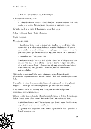 Ice Blue no Tsumi

- ¿Por qué… por qué sabes eso, Aidou-sempai?
Aidou contestó con voz pacífica.
- Yo también soy un vampiro. Lo cierto es que… todos los alumnos de la clase
nocturna lo somos. Hay muy pocos humanos que sepan eso, pero…
La verdad entró en la mente de Fuuka como una afilada aguja.
Aidou, e Ichijou, y Ruka, y Kain, y Kaname.
Todos, vampiros.
No eran… personas.
- Cuando estuviste a punto de morir, fuiste mordida por aquél vampiro de
sangre pura, y te salvó convirtiéndote en vampiro. No hay duda de que tus
recuerdos fueron manipulados por ese vampiro, pero al comenzar a tomar las
pastillas… parece que han comenzado a regresar a ti como efecto secundario.
- ¡Eso es horrible! Yo no quería esto.
- ¿Odias a ese sangre pura? Si no te hubiese convertido en vampiro, ahora no
estarías viva. ¿Eso te hace infeliz? Si hubieses muerto en aquél accidente…
¿Qué sería tu yo de ahora?— Su rostro parecía algo irritado. En aquél rostro
había confusión, furia, paciencia… y muchos, muchos sentimientos
entremezclados.
Si de verdad pensase que Fuuka no era más que un sujeto de experimento,
posiblemente no pondría esa cara. Debería ser más… frío. Frío como Ichijou, o como
Ruka.
(Hasta ahora he estado siempre con mi familia, con mis amigos… todo este tiempo, he sido
muy feliz… Y pensar que creía que era algo normal, que iba a durar para siempre…)
Al recordar la cara de sus padres y la de Kanae, una vez más, las lágrimas
comenzaron a brotar por sus ojos.
Si había podido vivir quellos días felices habiendo huido de su destino de morir… sin
duda el cambio había valido la pena. Pero un final así… era demasiado cruel.
- ¿Qué debería hacer, eh? ¿Qué se supone… que debería hacer…?— Una mano
se posó sobre su cabeza con amabilidad.
- Sigue tomando las pastillas. Están en fase experimental, pero… por ahora es
lo único que tenemos.
54

 