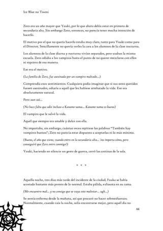 Ice Blue no Tsumi

Zero era un año mayor que Yuuki, por lo que ahora debía estar en primero de
secundaria alta. Sin embargo Zero, entonces, no parecía tener mucha intención de
hacerlo.
El motivo por el que no quería hacerlo estaba muy claro, tanto para Yuuki como para
el Director. Sencillamente no quería verles la cara a los alumnos de la clase nocturna.
Los alumnos de la clase diurna y nocturna vivían separados, pero usaban la misma
escuela. Zero odiaba a los vampiros hasta el punto de no querer mezclarse con ellos
ni siquiera de esa manera.
Ese era el motivo.
(La familia de Zero, fue asesinada por un vampiro malvado…)
Comprendía esos sentimientos. Cualquiera podía imaginar que si sus seres queridos
fuesen asesinados, odiaría a aquél que les hubiese arrebatado la vida. Eso era
absolutamente natural.
Pero aun así…
(No hace falta que odie incluso a Kaname-sama… Kaname-sama es bueno)
El vampiro que le salvó la vida.
Aquél que siempre era amable y dulce con ella.
No importaba, sin embargo, cuántas veces repitiese las palabras “También hay
vampiros buenos”; Zero no parecía estar dispuesto a aceptarlas ni lo más mínimo.
(Bueno, el año que viene, cuando entre en la secundaria alta… ¡no importa cómo, pero
conseguiré que Zero entre conmigo!)
Yuuki, haciendo en silencio un gesto de guerra, cerró las cortinas de la sala.

* * *

Aquella noche, tres días más tarde del incidente de la ciudad, Fuuka se había
acostado bastante más pronto de lo normal. Estaba pálida, exhausta en su cama.
(Me encuentro mal… y no consigo que se vaya este malestar… ugh…)
Se sentía enferma desde la mañana, así que procuró no hacer sobreesfuerzos.
Normalmente, cuando caía la noche, solía encontrarse mejor, pero aquél día no
66

 