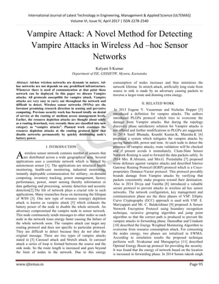 International Journal of Latest Technology in Engineering, Management & Applied Science (IJLTEMAS)
Volume VI, Issue IV, April 2017 | ISSN 2278-2540
www.ijltemas.in Page 95
Vampire Attack: A Novel Method for Detecting
Vampire Attacks in Wireless Ad –hoc Sensor
Networks
Kalyani S Kumar
Department of ISE, GSSSIETW, Mysuru, Karnataka
Abstract: Ad-hoc wireless networks are dynamic in nature. Ad-
hoc networks are not depends on any predefined infrastructure.
Whenever there is need of communication at that point these
network can be deployed. In this paper we discuss Vampire
attacks. All protocols susceptible for vampire attack. Vampire
attacks are very easy to carry out throughout the network and
difficult to detect. Wireless sensor networks (WSNs) are the
foremost promising research direction in sensing and pervasive
computing. Previous security work has focused totally on denial
of service at the routing or medium access management levels.
Earlier, the resource depletion attacks are thought about solely
as a routing drawback, very recently these are classified into new
category as “vampire attacks”. Planned work examines the
resource depletion attacks at the routing protocol layer that
disable networks permanently by quickly debilitating node’s
battery power.
I. INTRODUCTION
wireless sensor network contains number of sensors that
are distributed across a wide geographical area. Several
applications uses a constitute network which is formed by
autonomous sensor [1]. The applications are structural health
monitoring, health-care monitoring, industrial monitoring,
instantly deployable communication for military, on-demand
computing, inventory tracking, power management, factory
performance, power, smart sensing thereby information or
data gathering and processing, seismic detection and acoustic
detection[2].The life of network plays a crucial role in such
applications. Many researches focus on increasing the lifespan
of WSN [3]. One new type of resource (energy) depletion
attack is known as vampire attack [5] which exhausts the
battery power of the node to disable the whole network. An
adversary compromised the vampire node in sensor network.
This node continuously sends messages to other nodes so each
node in the network loses energy faster causing the failure of
the whole network soon. The vampire attack can target any
routing protocol and does not specific to particular protocol.
They are difficult to detect because they do not alter the
original message. There are two types of vampire attacks
stated in [5] Carousel attack and Stretch attack. In carousel
attack a series of loop is formed between the source and the
sink node. So the route length is increased and goes beyond
the limit of nodes in the network. Due to this energy
consumption of nodes increases and thus minimizes the
network lifetime. In stretch attack, artificially long route from
source to sink is made by an adversary causing packets to
traverse a larger route and draining extra energy.
II. RELATED WORK
In 2013 Eugene Y. Vasserman and Nicholas Hopper [5]
introduced a definition for vampire attacks. The authors
introduced PLGPa protocol which tries to overcome the
damage from Vampire attacks. But during the topology
discovery phase satisfactory solution for Vampire attacks is
not offered and further modifications to PLGPa are suggested.
In 2014 Sunil Bhutada, Kranthi Kumar.K, Manisha.K [6]
proposed a system which mitigates the vampire attacks by
saving bandwidth, power and time. At each node to detect the
presence of vampire attacks, route validation will be checked
and if present avoids it immediately. Clean-Slate Sensor
Network Routing is used to forward the data packets safely. In
2014 Mrs. R.Abirami, and Mrs.G. Premalatha [7] proposed
some defenses against vampire attacks and described Interior
Gateway Routing Protocol (IGRP) protocol which is a Cisco-
proprietary Distance-Vector protocol. This protocol provably
bounds damage from Vampire attacks by verifying that
packets consistently make progress toward their destination.
Also in 2014 Divya and Vanitha [8] introduced a valuable
secure protocol to prevent attacks in wireless ad hoc sensor
networks. The network configuration, key management and
communication phase are the three phases of VSP. Elliptic
Curve Cryptography (ECC) approach is used with VSP. E.
Mariyappan and Mr. C. Balakrishnan [9] proposed A Sensor
Network Encryption Protocol using boundary recognition
technique, recursive grouping algorithm and jump point
algorithm so that the correct path is produced to prevent the
vampire attacks in forwarding phase. Damodhar and Umakant
[10] described the Energy Weighted Monitoring Algorithm to
overcome from resource consumption attack. For consuming
the nodes energy, two phases are initialized in EWMA.
According to simulation results the proposed technique
performs well. Sivakumar and Murugapriya [11] described
Optimal Energy Boost-up protocol for providing the security.
It was found that the energy of network based on the location
is increased in forwarding phase. In 2014 Soram rakesh singh
A
 