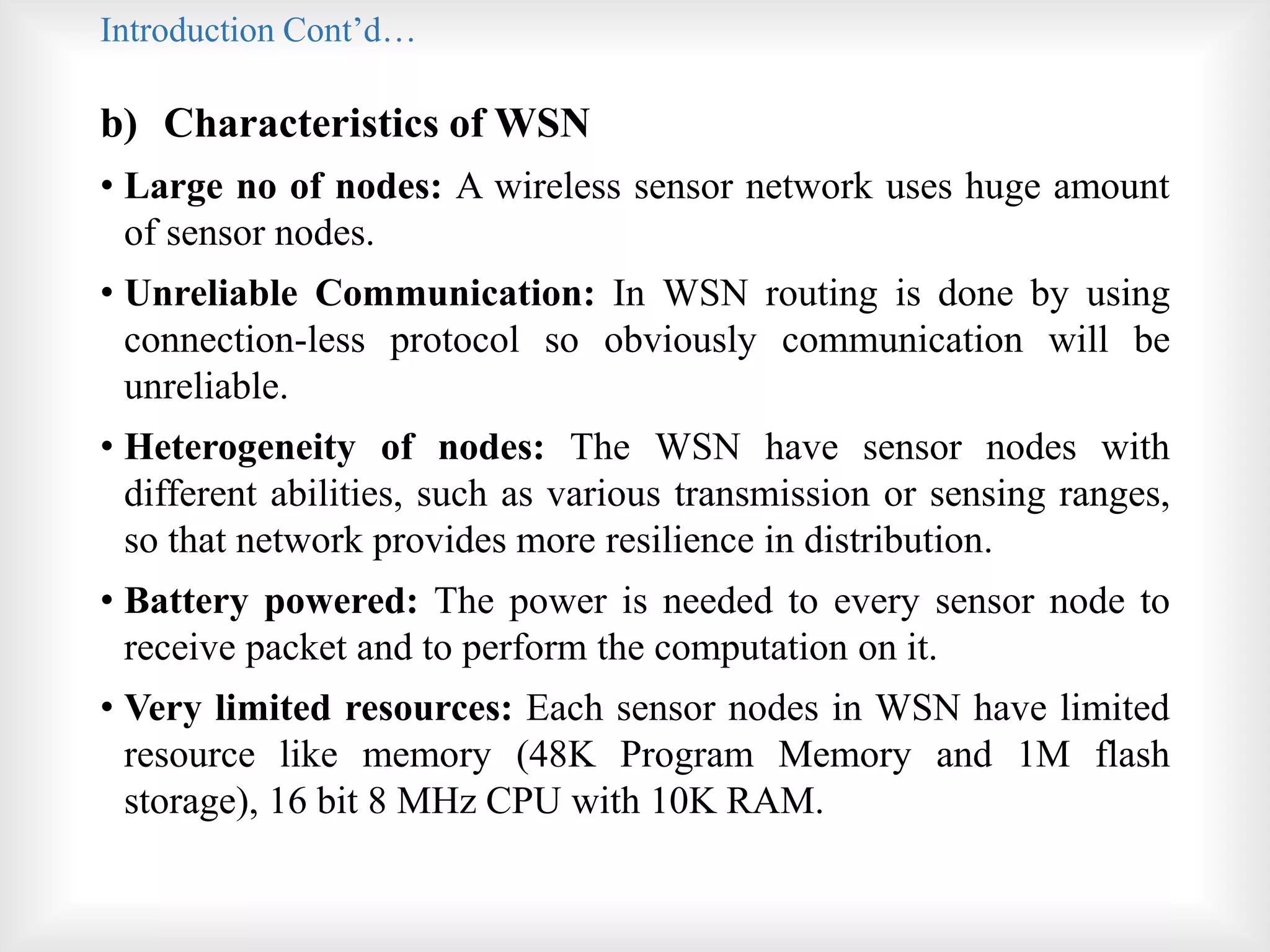Introduction Cont’d…
b) Characteristics of WSN
• Large no of nodes: A wireless sensor network uses huge amount
of sensor nodes.
• Unreliable Communication: In WSN routing is done by using
connection-less protocol so obviously communication will be
unreliable.
• Heterogeneity of nodes: The WSN have sensor nodes with
different abilities, such as various transmission or sensing ranges,
so that network provides more resilience in distribution.
• Battery powered: The power is needed to every sensor node to
receive packet and to perform the computation on it.
• Very limited resources: Each sensor nodes in WSN have limited
resource like memory (48K Program Memory and 1M flash
storage), 16 bit 8 MHz CPU with 10K RAM.
 