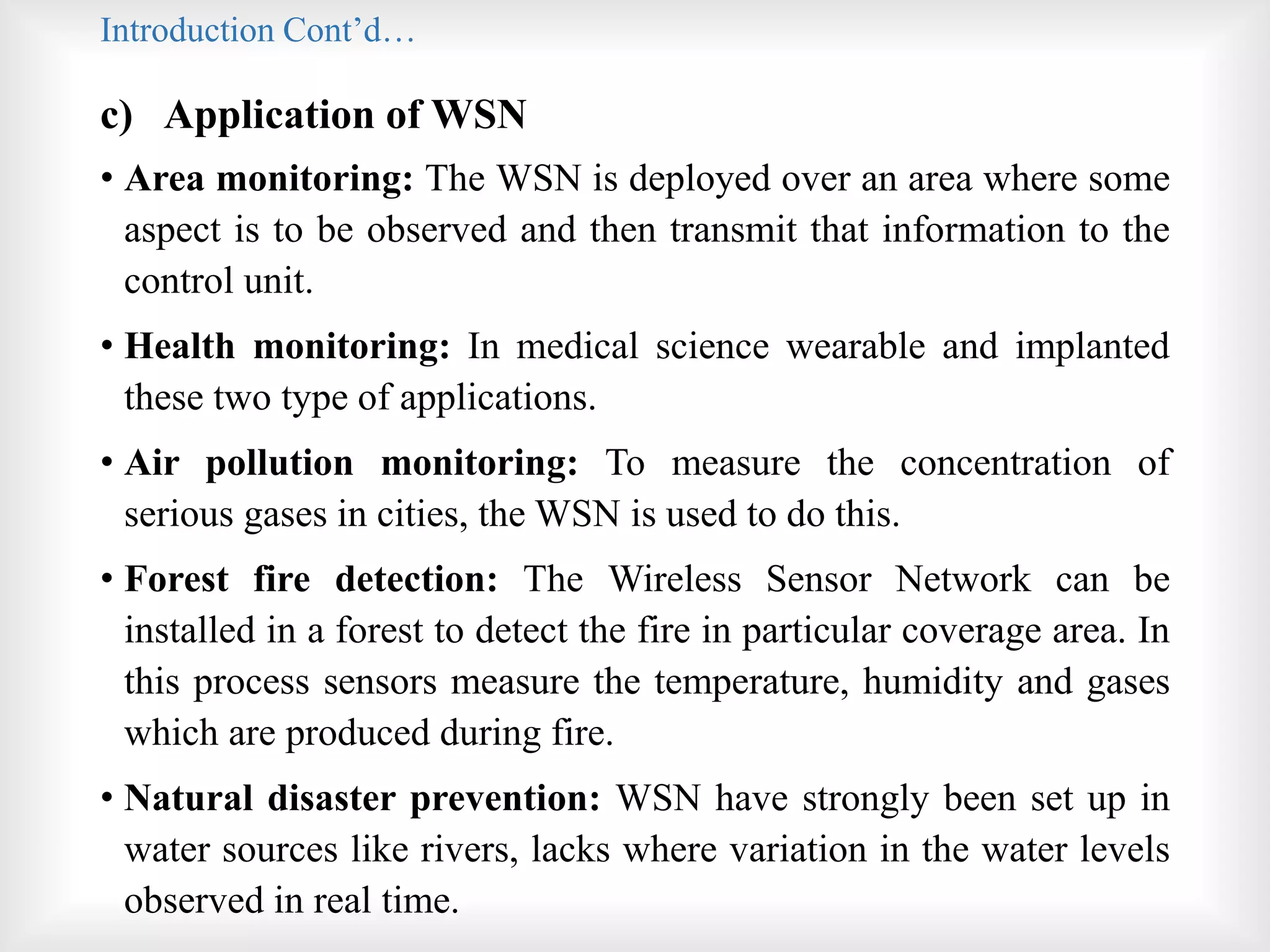 Introduction Cont’d…
c) Application of WSN
• Area monitoring: The WSN is deployed over an area where some
aspect is to be observed and then transmit that information to the
control unit.
• Health monitoring: In medical science wearable and implanted
these two type of applications.
• Air pollution monitoring: To measure the concentration of
serious gases in cities, the WSN is used to do this.
• Forest fire detection: The Wireless Sensor Network can be
installed in a forest to detect the fire in particular coverage area. In
this process sensors measure the temperature, humidity and gases
which are produced during fire.
• Natural disaster prevention: WSN have strongly been set up in
water sources like rivers, lacks where variation in the water levels
observed in real time.
 
