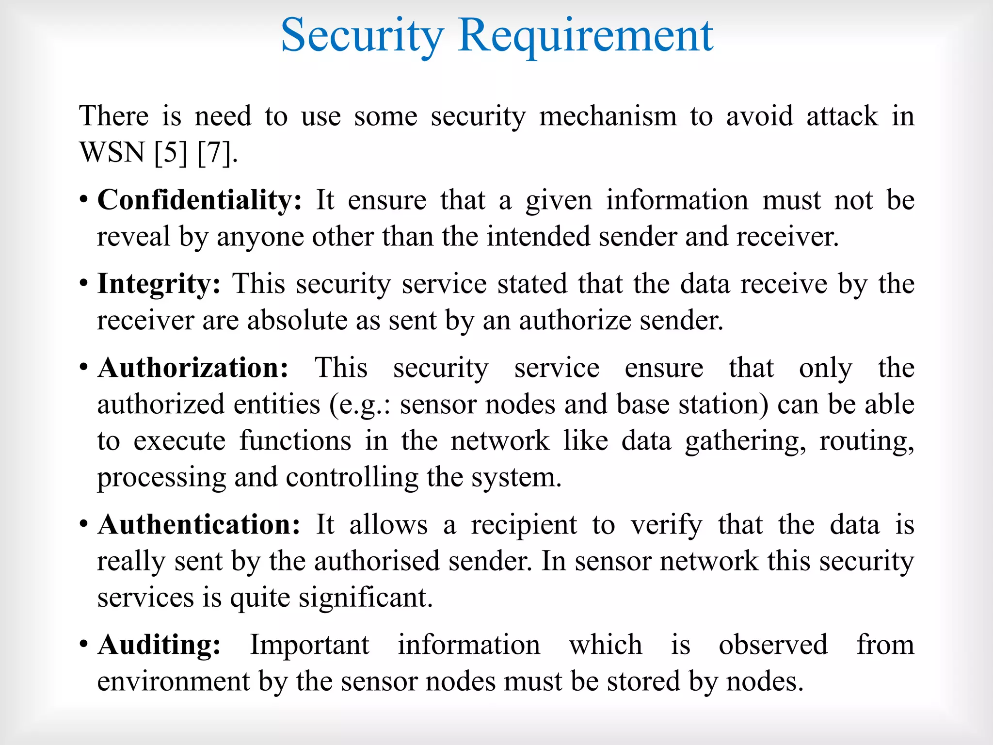 Security Requirement
There is need to use some security mechanism to avoid attack in
WSN [5] [7].
• Confidentiality: It ensure that a given information must not be
reveal by anyone other than the intended sender and receiver.
• Integrity: This security service stated that the data receive by the
receiver are absolute as sent by an authorize sender.
• Authorization: This security service ensure that only the
authorized entities (e.g.: sensor nodes and base station) can be able
to execute functions in the network like data gathering, routing,
processing and controlling the system.
• Authentication: It allows a recipient to verify that the data is
really sent by the authorised sender. In sensor network this security
services is quite significant.
• Auditing: Important information which is observed from
environment by the sensor nodes must be stored by nodes.
 