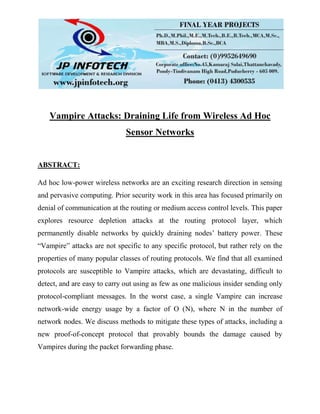 Vampire Attacks: Draining Life from Wireless Ad Hoc
Sensor Networks
ABSTRACT:
Ad hoc low-power wireless networks are an exciting research direction in sensing
and pervasive computing. Prior security work in this area has focused primarily on
denial of communication at the routing or medium access control levels. This paper
explores resource depletion attacks at the routing protocol layer, which
permanently disable networks by quickly draining nodes’ battery power. These
“Vampire” attacks are not specific to any specific protocol, but rather rely on the
properties of many popular classes of routing protocols. We find that all examined
protocols are susceptible to Vampire attacks, which are devastating, difficult to
detect, and are easy to carry out using as few as one malicious insider sending only
protocol-compliant messages. In the worst case, a single Vampire can increase
network-wide energy usage by a factor of O (N), where N in the number of
network nodes. We discuss methods to mitigate these types of attacks, including a
new proof-of-concept protocol that provably bounds the damage caused by
Vampires during the packet forwarding phase.
 