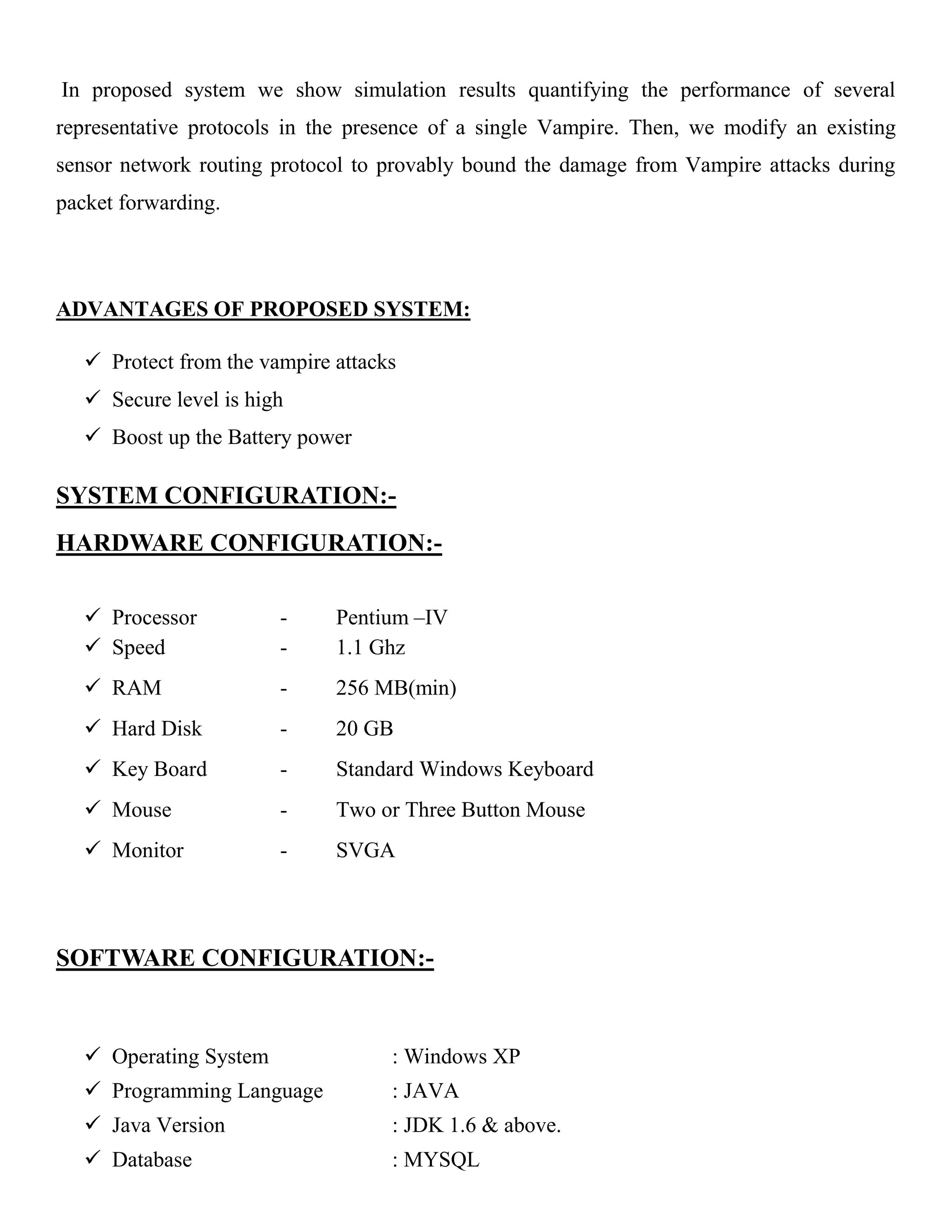 In proposed system we show simulation results quantifying the performance of several
representative protocols in the presence of a single Vampire. Then, we modify an existing
sensor network routing protocol to provably bound the damage from Vampire attacks during
packet forwarding.
ADVANTAGES OF PROPOSED SYSTEM:
 Protect from the vampire attacks
 Secure level is high
 Boost up the Battery power
SYSTEM CONFIGURATION:-
HARDWARE CONFIGURATION:-
 Processor - Pentium –IV
 Speed - 1.1 Ghz
 RAM - 256 MB(min)
 Hard Disk - 20 GB
 Key Board - Standard Windows Keyboard
 Mouse - Two or Three Button Mouse
 Monitor - SVGA
SOFTWARE CONFIGURATION:-
 Operating System : Windows XP
 Programming Language : JAVA
 Java Version : JDK 1.6 & above.
 Database : MYSQL
 