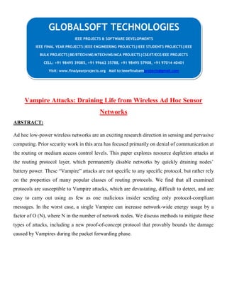 Vampire Attacks: Draining Life from Wireless Ad Hoc Sensor
Networks
ABSTRACT:
Ad hoc low-power wireless networks are an exciting research direction in sensing and pervasive
computing. Prior security work in this area has focused primarily on denial of communication at
the routing or medium access control levels. This paper explores resource depletion attacks at
the routing protocol layer, which permanently disable networks by quickly draining nodes’
battery power. These “Vampire” attacks are not specific to any specific protocol, but rather rely
on the properties of many popular classes of routing protocols. We find that all examined
protocols are susceptible to Vampire attacks, which are devastating, difficult to detect, and are
easy to carry out using as few as one malicious insider sending only protocol-compliant
messages. In the worst case, a single Vampire can increase network-wide energy usage by a
factor of O (N), where N in the number of network nodes. We discuss methods to mitigate these
types of attacks, including a new proof-of-concept protocol that provably bounds the damage
caused by Vampires during the packet forwarding phase.
GLOBALSOFT TECHNOLOGIES
IEEE PROJECTS & SOFTWARE DEVELOPMENTS
IEEE FINAL YEAR PROJECTS|IEEE ENGINEERING PROJECTS|IEEE STUDENTS PROJECTS|IEEE
BULK PROJECTS|BE/BTECH/ME/MTECH/MS/MCA PROJECTS|CSE/IT/ECE/EEE PROJECTS
CELL: +91 98495 39085, +91 99662 35788, +91 98495 57908, +91 97014 40401
Visit: www.finalyearprojects.org Mail to:ieeefinalsemprojects@gmail.com
 