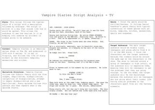 Vampire Diaries Script Analysis - TV
Style: This script follows the typical
style of a script with a description
followed by dialogue. The script is
written in a way that sounds like how it
would be spoken. This allows the
audience to see the realism in it as
bumping into someone by accident is
always going to be awkward.
Content: Vampire Diaries is an American
series shown on The CW, and premiered in
2009 with 8 series. It is set in
Virginia, and follows the life of Elena
Gilbert as she discovers vampires,
werewolves and witches.
Narrative Structure: Vampire Diaries
follows the Todorov Theory with the five
stages, (Equilibrium, Disequilibrium,
recognition of Disequilibrium, attempt
to repair disequilibrium and a new
Equilibrium). Every episode follows this
pattern and then repeats when a new
episode starts.
Genre: I think the genre would be
thriller/fantasy. It follows Daniel
Chandler’s genre theory with typical
conventions of these genres such as:
blood, vampires, witches, werewolves,
spells and suspense.
Target Audience: The main target
audience would be middle class,
teenagers and young adults from A to
C1 on the NRS scale. I think the
characters set the target audience
because the viewers would be around
the same age as the characters in the
show. The show is centred around a
group of teenagers in high school, so
the audience will to empathise them,
meaning they will be teenagers to get
the problems that they are going
through. On the 4Cs model the target
audience will be the mainstream
because the audience will be teenagers
who are going about their normal life
facing similar problems to the
characters apart from all the fantasy
elements.
 