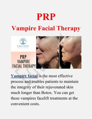 PRP
Vampire Facial Therapy
Vampire facial is the most effective
process and enables patients to maintain
the integrity of their rejuvenated skin
much longer than Botox. You can get
these vampires facelift treatments at the
convenient costs.
 