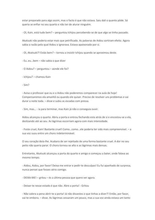 estar preparado para algo assim, mas o facto é que não estava. Saiu dali o quanto pôde. Só
queria se enfiar no seu quarto e não ter de aturar ninguém.
- OI, Kain, está tudo bem? – perguntou Ichijou percebendo-se de que algo se tinha passado.
Akatsuki não poderia estar mais que petrificado. As palavras de Aidou sortiram efeito. Agora
sabia a razão pela qual Aidou o ignorava. Estava apaixonado por si.
- Oi, Akatsuki?! Estás bem? – tornou a insistir Ichijou quando se aproximou deste.
- Eu..eu… e

– não sabia o que dizer

- O Aidou? – perguntou – aonde ele foi?
- Ichijou? – chamou Kain
- Sim?
- Avisa o professor que eu e o Aidou não poderemos comparecer na aula de hoje!
Compensaremos ela amanhã ou quando ele quiser. Preciso de resolver uns problemas e vai
durar a noite toda. – disse e subiu as escadas com pressa.
- “i ,

as… - ia para terminar, mas Kain já não o conseguia ouvir.

Aidou alcançou o quarto. Abriu a porta e entrou fechando esta atrás de si e encostou-se a ela,
deslizando até ao seu. As lágrimas escorriam agora com mais intensidade.
- Foste uel, Kai ! Basta te uel! Co o… o o…ele pode ia te sido
sua voz suou entre um choro indeterminável.

ais o p ee sível. – a

O seu coração doía-lhe. Acabara de ser rejeitado de uma forma bastante cruel. A dor no seu
peito não queria parar. O choro tornou-se alto e as lágrimas mais densas.
Entretanto, Akatsuki alcançou a porta do quarto e amigo e começou a bater, onde falava ao
mesmo tempo.
- Aidou, Aidou, por favor! Deixa-me entrar e pedir-te desculpas! Eu fui apanhado de surpresa,
nunca pensei que fosses sério comigo.
- DEIXA-ME! – gritou – és a última pessoa que quero ver agora.
- Deixar-te nesse estado é que não. Abre a porta! - Gritou
- Não valera a pena abrir-te a porta! Já não dissestes o que tinhas a dizer?! Então, por favor,
vai-te embora. – disse. As lágrimas cessaram um pouco, mas a sua voz ainda estava um tanto

 