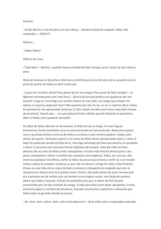 trémula.
- Senão abrires o raio da porta, eu uso a força. – declarou bastante zangado. Aidou não
respondeu. – AIDOU?!
“il

io…

- Aidou! Bolas!
Silêncio de novo.
- Tudo bem! – desistiu - quando tiveres vontade de falar comigo, avisa. Forçar-te não valera a
pena.
Akatsuki desviou-se da porta e retornou o caminho para se juntar aos outros, quando ouviu a
porta do quarto de Aidou se abrir e este sair.
- O que me iras dizer afinal? Para deixar de ser teu amigo? Para parar de falar contigo? – as
lágrimas recomeçaram com mais força. – Nunca pensei que poderia me apaixonar por um
homem e logo tu. Um amigo que sempre esteve ao meu lado, um amigo que sempre me
apoiou e o que eu acabo por fazer? Me apaixono por ele. Eu sei, eu sei, é nojento não é. Como
foi possível ter-me apaixonado tanto por ti, Kain. Quem me dera que nunca nada disto tivesse
de acontecer. Que ia ue… - as suas palavras foram caladas quando Akatsuki se aproximou
dele e o beijou sem qualquer excitação.
Os olhos de Aidou abriram-se de espanto. O beijo tornou-se longo. As suas línguas,
lentamente, foram envolvidas uma na outra tornando-se mais profundo. Akatsuki envolveu
com o seu braço direito a cintura de Aidou e arrastou-o sem mesmo quebrar o beijo, para
dentro do quarto. Fecharam a porta e as costas de Aidou foram pressionadas sobre a cama. O
beijo foi quebrado devido há falta de ar, mas logo retomado por Kain que parecia um perdedor
a atacar a sua presa sem que esta tivesse hipóteses de escapar. Uma das mãos de Kain,
deslizou até ao cinto de Aidou onde o desapertou. A outra mão livre foi directa para o seu
peito, começando a retirar os botões dos caseados com exigência. Aidou, por sua vez, não
mostrava qualquer resistência. Sentir os lábios da pessoa que amava e sentir-se a ser tocado
estava a deixa-lo excitado. Lembrou-se que não iria deixar o amigo ter todo o divertimento.
Elevou as suas mão até as calças de Kain e começou a desaperta-las exigindo que este se
despacha-se. Queria senti-lo o quanto antes. Porém, não podia deixar de estar nervoso pois
era a primeira vez de ambos com um homem e teria algum receio, mas Akatsuki pareceu
deixar que Aidou o tocasse. O beijo foi quebrado para que os lábios de Kain fossem
preenchidos por um dos mamilos do amigo. A mão que tinha como dever desapertar o cinto,
preenchia agora o membro de Hanabusa, fazendo movimentos repetitivos e deixando que
Aidou solta-se gemidos devido ao prazer.
- Ah…te …te … al a…Kai …vais

uito dep essa! – disse Aidou com a respiração acelerada.

 