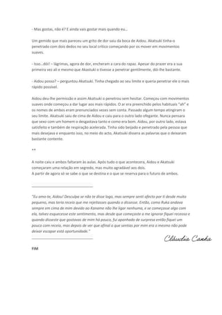 - Mas gostas, ão ? E ai da vais gosta

ais ua do eu…

Um gemido que mais pareceu um grito de dor saiu da boca de Aidou. Akatsuki tinha-o
penetrado com dois dedos no seu local crítico começando por os mover em movimentos
suaves.
- Isso…dói! – lágrimas, agora de dor, encheram a cara do rapaz. Apesar do prazer era a sua
primeira vez ali e mesmo que Akastuki o tivesse a penetrar gentilmente, dói-lhe bastante.
- Aidou posso? – perguntou Akatsuki. Tinha chegado ao seu limite e queria penetrar ele o mais
rápido possível.
Aidou deu-lhe permissão e assim Akatsuki o penetrou sem hesitar. Começou com movimentos
suaves o de o eçou a da luga aos ais ápidos. O a e a p ee hido pelos ha ituais ah e
os nomes de ambos eram prenunciados vezes sem conta. Passado algum tempo atingiram o
seu limite. Akatsuki saiu de cima de Aidou e caiu para o outro lado ofegante. Nunca pensara
que sexo com um homem o desgastava tanto e como era bom. Aidou, por outro lado, estava
satisfeito e também de respiração acelerada. Tinha sido beijado e penetrado pela pessoa que
mais desejava e enquanto isso, no meio do acto, Akatsuki dissera as palavras que o deixaram
bastante contente.
**
A noite caiu e ambos faltaram às aulas. Após tudo o que acontecera, Aidou e Akatsuki
começaram uma relação em segredo, mas muito agradável aos dois.
A partir de agora só se sabe o que se destina e o que se reserva para o futuro de ambos.
______________________________
"Eu amo-te, Aidou! Desculpa se não te disse logo, mas sempre senti afecto por ti desde muito
pequeno, mas teria receio que me rejeitasses quando o dissesse. Então, como Ruka andava
sempre em cima de mim devido ao Kaname não lhe ligar nenhuma, e se começasse algo com
ela, talvez esquecesse este sentimento, mas desde que começaste a me ignorar fiquei receoso e
quando disseste que gostavas de mim há pouco, fui apanhado de surpresa então fiquei um
pouco com receio, mas depois de ver que afinal o que sentias por mim era o mesmo não pode
deixar escapar está oportunidade."
______________________________

Cláudia Canha

FIM

 