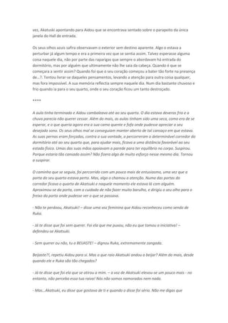 vez, Akatuski apontando para Aidou que se encontrava sentado sobre o parapeito da única
janela do Hall de entrada.
Os seus olhos azuis safira observavam o exterior sem destino aparente. Algo o estava a
perturbar já algum tempo e era a primeira vez que se sentia assim. Talvez esperasse alguma
coisa naquele dia, não por parte das raparigas que sempre o abordavam há entrada do
dormitório, mas por alguém que ultimamente não lhe saia da cabeça. Quando é que se
começara a sentir assim? Quando foi que o seu coração começou a bater tão forte na presença
de…?. Te tou liv a -se daqueles pensamentos, levando a atenção para outra coisa qualquer,
mas fora impossível. A sua memória reflectia sempre naquele dia. Num dia bastante chuvoso e
frio quando ia para o seu quarto, onde o seu coração ficou um tanto destroçado.
****
A aula tinha terminado e Aidou cambaleava até ao seu quarto. O dia estava deveras frio e a
chuva parecia não querer cessar. Além do mais, as aulas tinham sido uma seca, como era de se
esperar, e o que queria agora era a sua cama quente e fofa onde pudesse apreciar o seu
desejado sono. Os seus olhos mal se conseguiam manter aberto de tal cansaço em que estava.
As suas pernas eram forçadas, contra a sua vontade, a percorreram o determinável corredor do
dormitório até ao seu quarto que, para ajudar mais, ficava a uma distância favorável ao seu
estado físico. Umas das suas mãos apoiavam a parede para ter equilíbrio no corpo. Suspirou.
Porque estaria tão cansado assim? Não fizera algo de muito esforço nesse mesmo dia. Tornou
a suspirar.
O caminho que se seguia, foi percorrido com um pouco mais de entusiasmo, uma vez que a
porta do seu quarto estava perto. Mas, algo o chamou a atenção. Numa das portas do
corredor ficava o quarto de Akatsuki e naquele momento ele estava lá com alguém.
Aproximou-se da porta, com o cuidado de não fazer muito barulho, e dirigiu o seu olho para o
freixo da porta onde pudesse ver o que se passava.
- Não te perdoou, Akatsuki! – disse uma voz feminina que Aidou reconheceu como sendo de
Ruka.
- Já te disse que foi sem querer. Foi ela que me puxou, não eu que tomou a iniciativa! –
defendeu-se Akatsuki.
- Sem querer ou não, tu a BEIJASTE! – dignou Ruka, extremamente zangada.
Beijaste?!, repetiu Aidou para si. Mas o que raio Akatsuki andou a beijar? Além do mais, desde
quando ele e Ruka são tão chegados?
- Já te disse que foi ela que se atirou a mim. – a voz de Akatsuki elevou-se um pouco mais - no
entanto, não percebo essa tua raiva! Nós não somos namorados nem nada.
- Mas…Akatsuki, eu disse ue gostava de ti e ua do o disse foi sé io. Não

e digas ue

 