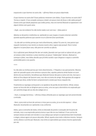 esqueceste o que tivemos no outro dia. – afirmou Ruka um pouco deprimida.
O que tivemos no outro dia? Essas palavras mexeram com Aidou. O que tivemos no outro dia?!
Tornou a repetir. O seu coração começou a bater um pouco mais de força e não sabia porquê!
Estava certo que desde pequenos que estão juntos, mas era normal Akastuki se apaixonar e ter
algum íntimo com quem ama.
- A gh…vou-me embora! Eu não tenho nada a ver com isso. – falou para si
Afastou-se da porta e endireitou-se, ajeitando as suas roupas e ia para retornar caminho
quando aquelas palavras que soaram no ar o fizeram ficar paralisado.
- Eu não abri as minhas pernas por mero divertimento, sabias? Eu amo-te, mas parece que
naquele momento a tua mente se situava noutro sítio e agora vejo porquê. Para ti amar
alguém é só para fazer sexo, não para ter carinho ou afecto.
Foi o suficiente para Akatsuki lhe dar um estalo, fazendo com que está se calasse de vez, pois
só estava a dize e ti as e u as e ti as u pou o ela o adas de ais. Akatsuki ia
começar a falar, mas Aidou decidiu que já tinha ouvido o que chegasse e seguiu o caminho
pretendido para o seu quarto.
****
Eu ão a o as i has pe as po e o dive ti e to…!? Repetia o seu pe sa e to. Mes o
após ter passado quase uma semana e poucos dias, aquelas palavras ainda faziam-se ouvir
dentro da sua memória. Acreditava que Akatsuki tivesse ido para a cama com ela, mas que a
deita-se fora depois de fazerem sexo, isso não era tanto do amigo. Ruka gostava de exagerar
naquilo que dizia, então foi bem compreensível o estalo que levou naquele dia.
Finalmente as raparigas começavam a se apoderar do portão do dormitório. Afinal, estava
quase na hora de eles se dirigirem para as aulas, uma vez que o dormitório era separado por
um caminho longo até ao sítio do colégio em si.
- Hum, o sossego terminou. – afirmou Ichijou olhando para as raparigas que iam preenchendo
a entrada.
- Bom, como está na hora de sairmos e irmos para as aulas, já se era de esperar. – disse
Akatuski, levantando-se e ajeitando o seu uniforme.
Aidou, para o estranho de todos, tinha-se desviado da janela e avançado até há porta de
entrada, mas a sua expressão parecia tensa o que não era seu habitual. O seu sorriso de
sempre estava cerrado com tensão e a sua cabeça que sempre se apresentava bem levantada
e alegre, estava agora um pouco descaída. Afinal, aquela coisa toda o afectara mesmo. Sempre
sentiu afecto e carinho por Akatsuki, mas tinha-se apercebido que estava mesmo apaixonado
por ele.

 