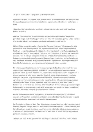 - O que se passa, Aidou? – perguntou Akatsuki preocupado.
Aproximou-se deste e ia para lhe tocar, quando Aidou, inconscientemente, lhe desviou a mão.
Os seus olhos se cruzaram com intensidade, mas rapidamente, Aidou desviou o olhar para o
chão.
- Desculpa! Não me sinto muito bem hoje. – disse e avançou até a porta onde a abriu e a
fechou atrás de si.
Akatsuki, como os outros, ficaram pasmados. Era a primeira vez que Aidou reagia assim
perante o amigo. Akatsuki olhou para a mão que tinha sido afastada e apertou-a. Algo o estava
a incomodar. Não era a primeira vez que Aidou rejeitava ser tocado por ele.
Cá fora, Aidou parou nas escadas e fixou a mão. Apetecia-lhe chorar. Talvez devido há raiva
por sentir-se assim e ainda por mais por alguém do mesmo sexo, ou por simplesmente ter
ficado um pouco chateado quando há dois dias atrás vira Akatsuki beijar Ruka, após daquela
confusão toda entre os dois. Apertou a mão com força e suspirou. Ficar assim não lhe serviria
de nada. Teria de arranjar coragem e dizer o que sentia ou ficaria ali a sofrer, vendo ele e a
Ruka aos beijos por tudo o que fosse canto. Baixou o braço e meteu um sorriso, forçado, nos
seus lábios bem delineados. Não poderia mostrar uma expressão tão intensa perante as suas
belas fãs. Teria de sorrir e fazer sempre o que fazia quando estava com elas.
No entanto, o portão já estava cheio. Todas as raparigas da Day Class estavam ali. Nas suas
mãos estavam presentes, máquinas fotográficas, cartazes, tudo e mais alguma coisa que
pudessem trazer. Queriam, mais uma vez, ter recordações daquele dia. Aidou foi o primeiro a
chegar, seguindo-se pelos outros segundos depois. O portão foi aberto e assim a confusão
começou. Yuki e Zero, os guardiões da noite que tinham como missão não deixar eles se
aproximarem, tiveram dificuldade em tentar afasta-las. Umas delas, como mais algumas que
se juntaram a si, foram dire tas pa a Aidou o de este o eçou os seus Ba g’s Ba g’s
famosos que as derretiam por completo. Chocolates foram dados a todos os que passavam por
lá. Fotografias foram tiradas para mais tarde pendurarem nas paredes ou porem em caderno,
diários ou mesmo em colecções que tinham sobre cada um.
Porém, olhares eram trocados entre Aidou e Akatsuki assim que podiam. As suas mentes
estavam confusas e Kain parecia mais ainda com as reacções do amigo. Queria saber porque o
tinha rejeitado diversas vezes e o que aquela cabeça planeava.
Por fim, todos os alunos da Night Class tinham os presentes e flores nas mãos e seguiram o seu
caminho em pleno sossego até á aula. Esta correu tranquila e silenciosa. Quando terminou, era
hora de voltarem para o dormitório onde iriam dormir o dia todo. Aidou, por sua vez, alcançou
o seu quarto e pousou as suas coisas em cima da mesa onde se deitou sobre os lençóis ainda
por serem puxados, pensativo.
- Porque raio tinha de me apaixonar por ele. Porquê? – a sua voz suou fraca. Falava para as

 