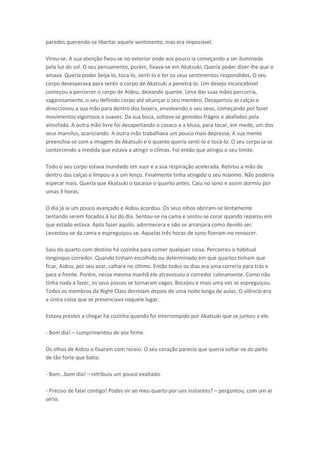 paredes querendo-se libertar aquele sentimento, mas era impossível.
Virou-se. A sua atenção fixou-se no exterior onde aos pouco ia começando a ser iluminado
pela luz do sol. O seu pensamento, porém, fixava-se em Akatsuki. Queria poder dizer-lhe que o
amava. Queria poder beija-lo, toca-lo, senti-lo e ter os seus sentimentos respondidos. O seu
corpo desesperava para sentir o corpo de Akatsuki a penetrá-lo. Um desejo inconcebível
começou a percorrer o corpo de Aidou, deixando quente. Uma das suas mãos percorria,
vagarosamente, o seu definido corpo até alcançar o seu membro. Desapertou as calças e
direccionou a sua mão para dentro dos boxers, envolvendo o seu sexo, começando por fazer
movimentos vigorosos e suaves. Da sua boca, soltava-se gemidos frágeis e abafados pela
almofada. A outra mão livre foi desapertando o casaco e a blusa, para tocar, em medo, um dos
seus mamilos, acariciando. A outra mão trabalhava um pouco mais depressa. A sua mente
preenchia-se com a imagem de Akatsuki e o quanto queria senti-lo e tocá-lo. O seu corpo ia-se
contorcendo a medida que estava a atingir o clímax. Foi então que atingiu o seu limite.
Todo o seu corpo estava inundado em suor e a sua respiração acelerada. Retirou a mão de
dentro das calças e limpou-a a um lenço. Finalmente tinha atingido o seu máximo. Não poderia
esperar mais. Queria que Akatsuki o tocasse o quanto antes. Caiu no sono e assim dormiu por
umas 3 horas.
O dia já ia um pouco avançado e Aidou acordou. Os seus olhos abriram-se lentamente
tentando serem focados á luz do dia. Sentou-se na cama e sentiu-se corar quando reparou em
que estado estava. Após fazer aquilo, adormecera e não se arranjara como devido ser.
Levantou-se da cama e espreguiçou-se. Aquelas três horas de sono fizeram-no renascer.
Saiu do quarto com destino há cozinha para comer qualquer coisa. Percorreu o habitual
longínquo corredor. Quando tinham escolhido ou determinado em que quartos tinham que
ficar, Aidou, por seu azar, calhara no último. Então todos os dias era uma correria para trás e
para a frente. Porém, nessa mesma manhã ele atravessou o corredor calmamente. Como não
tinha nada a fazer, os seus passos se tornaram vagos. Bocejou e mais uma vez se espreguiçou.
Todos os membros da Night Class dormiam depois de uma noite longa de aulas. O silêncio era
a única coisa que se presenciava naquele lugar.
Estava prestes a chegar há cozinha quando foi interrompido por Akatsuki que se juntou a ele.
- Bom dia! – cumprimentou de voz firme.
Os olhos de Aidou o fixaram com receio. O seu coração parecia que queria soltar-se do peito
de tão forte que batia.
- Bom… o

dia! – retribuiu um pouco exaltado.

- Preciso de falar contigo! Podes vir ao meu quarto por uns instantes? – perguntou, com um ar
sério.

 