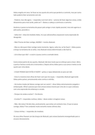 Aidou engoliu em seco. Se fosse ao seu quarto de certo que perderia o controlo, mas por outro
lado poderia falar seriamente com ele.
- Poderei, mas não agora. – respondeu num tom sério. – preciso de fazer algumas coisas, então
deixaremos para mais tarde, pode ser? – Baixou a cabeça e continuou o caminho.
Acelerou o passo na tentativa de passar pelo amigo o mais rápido possível, mas este agarrou-o
pelo pulso, parando-o.
- Solta-me! – disse de imediato Aidou. As suas sobrancelhas arquearam numa expressão de
desagrado.
- Não! Preciso de falar contigo, AGORA! – insistiu Akatsuki.
- Mas eu não quero falar contigo neste momento. Agora, solta-me, se faz favor! - Aidou puxou
o braço na tentativa de se soltar, mas Akatsuki estava determinado a não fazê-lo.
- Já te disse que não! - e assim o puxou contra a vontade deste.

Como estava perto do seu quarto, Akatsuki não teve muito que se esforçar para o levar. Abriu
a porta e fechou-a atrás de si trancando-a. Depois atirou Aidou para a sua cama e meteu-se de
quatro por cima deste.
- O QUE PENSAS QUE ESTÁS A FAZER? – gritou o rapaz debatendo-se para sair dali.
- Esta é a maneira mais eficaz de fazer com que me ouças. – respondeu Akatsuki agarrando
Aidou pelos pulsos, pressionando estes contra o colchão.
- Há muitos modos de falares comigo sem ser assim! – disse Aidou extremamente zangado e
embaraçado. Afinal a pessoa que mais amava estava mesmo por cima de si o que o deixava
com uma expressão de embaraço e corado.
- Porque me andas a evitar? – foi directo.
- A evitar?! – respondeu confuso, Aidou – deves andar a imaginar coisas.
- Não, não estou! Há dois dias, praticamente, que evitas um contacto meu. O que se passa
contigo, Aidou? Tens andando muito estranho nestes últimos dias.
- Coisas minhas. – respondeu de imediato.
Os seus olhos fixavam um dos braços de Akatsuki, pois estava bastante envergonhado para o
encarar directamente.

 