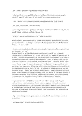 - Tens a certeza que não há algo mais ai? – insistiu Akatsuki
- Bolas, Kain, deixa-me em paz! São coisas minhas! Tu também não tens os teus próprios
assuntos? – a voz de Aidou subira de tom. Aquela conversa começava a chatear.
- Kain?! – repetiu Akatsuki – há muito tempo que não me chamavas assim. – sorriu
- Ups! Bolas, descuidei-me! – reclamou para si.
- Passasse algo nessa tua cabeça. Será que fiz alguma coisa de errado? Ultimamente, não me
falas direito e a única coisa que fazes é ignorar-me!
- Eu…Argh! – Aidou conseguiu manobrar-se e soltar-se do amigo.
Num movimento rápido, levantou-se da cama e dirigiu-se há porta sem demora, mas assim
que a ia para fechar, o seu coração desmoronou. Num suspiro pesado, Aidou fechou a porta e
dirigiu-se para o seu quarto.
“i ples e te peço-te, te uidado o as tuas a ções. Algu
pode fi a agoado. Que
queria ele dizer com isso?!
Do outro lado da porta, Aidou já estava a uma distância razoável do quarto do amigo.
Encostou-se há parede e deslizou esta até ficar sentado no chão. Apertou as pernas contra ao
seu peito e envolveu estas com os braços, apoiando o queixo sobre os joelhos. O seu coração
estava bastante acelerado. Nunca tinha ficado tão perto da cara de Akatsuki como ainda há
pouco. A sua expressão, apesar de corada, apresentava-se triste e desiludido. Queria, queria
mesmo dizer, o por quê do que o andava a evitar, mas não tinha a coragem suficiente para
isso. Sempre que ficasse perto dele, as suas palavras saiam tremidas e sem contexto deixando
o envergonhado em diversas vezes. "Porquê? Por que é que se tinha de apaixonar logo pelo
seu melhor amigo? Porquê?!" Perguntas sem respostas eram o mais frequente na sua cabeça.
Decidiu voltar o seu caminho até há cozinha e ir comer algo. Apesar de tudo, a sua barriga já o
estava a deixar cansado de tão insistir em que precisava de alimento. Encheu um copo com
água e dissolveu um comprimido de sangue. Seria o suficiente para o alimentar.
Aos poucos, os alunos da Night Class iam acordando. O dia já começava a dar lugar ao
anoitecer e como costume as pessoas iam-se preparando para a aula. Muitas estudavam
algumas coisas de última hora, outras divertiam-se com jogos e algumas se juntavam no sofá
do Hall de entrada na conversa. Aidou juntou-se aos seus amigos minutos depois. Tinha
passado as restantes horas no seu quarto deitado, reflectindo sobre os seus pensamentos e
acabando por adormecer.
- O que acham de jogarmos a algo para passar o tempo, hein? – sugeriu Ichijou quando se
juntou a eles.
- Que tipo de jogo? – perguntou, desconfiado, Shiki.

 