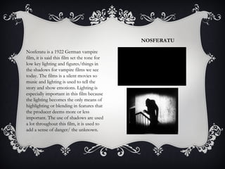 NOSFERATU 
Nosferatu is a 1922 German vampire 
film, it is said this film set the tone for 
low key lighting and figures/things in 
the shadows for vampire films we see 
today. The films is a silent movies so 
music and lighting is used to tell the 
story and show emotions. Lighting is 
especially important in this film because 
the lighting becomes the only means of 
highlighting or blending in features that 
the producer deems more or less 
important. The use of shadows are used 
a lot throughout this film, it is used to 
add a sense of danger/ the unknown. 
 