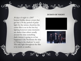 30 DAYS OF NIGHT 
30 days of night is a 2007 
horror/thriller about a town that 
get has a 30 day period of polar 
light for the winter, therefore the 
entire film is set in the low key 
lighting however some moments 
are darker than others usually 
around the time something 
dark/sinister is going to or has 
happened. Like Nosferatu the idea 
of ‘living in the shadows’ is used. 
The only light throughout the film 
is by torch or candles. 
 