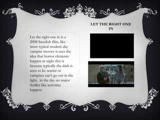 LET THE RIGHT ONE 
IN 
Let the right one in is a 
2008 Swedish film, like 
most typical modern day 
vampire movies it uses the 
idea that horror elements 
happen at night this is 
because typically the dark is 
seen to be scarier or 
vampires can’t go out in the 
light, in the day no major 
thriller like activities 
happen. 
 
