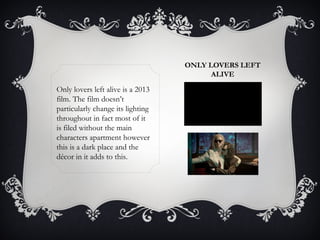 ONLY LOVERS LEFT 
ALIVE 
Only lovers left alive is a 2013 
film. The film doesn’t 
particularly change its lighting 
throughout in fact most of it 
is filed without the main 
characters apartment however 
this is a dark place and the 
décor in it adds to this. 
 