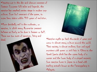 Starting out in the dim and obscure recesses of Eastern European folk tales and legends, the vampire has reached center stage in modern pop culture. From foul revenant of the grave, to super hero status within 100 years of evolution. Vampire myths go back thousands of years and occur in almost every culture around the world. Their variety is almost endless; from red eyed monsters with green or pink hair in China to the Greek Lamia which has the upper body of a woman and the lower body of a winged serpent; from vampire foxes in Japan to a head with trailing entrails known as the Penanggalang in Malaysia. More decidedly evil is the nosferatu, or vampire, in which every Roumanian peasant believes as firmly as he does in heaven or hell. There are two sorts of vampires, living and dead.  