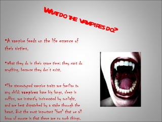 A vampire feeds on the life essence of their victims.  What do the vampires do? What they do in their spare time: they cant do anything, because they don’t exist. The stereotyped vampire traits are familiar to any child:  vampires  have big fangs, sleep in coffins, are instantly incinerated by sunlight, and are best dispatched by a stake through the heart. But the most important "fact" that we all know of course is that there are no such things. 