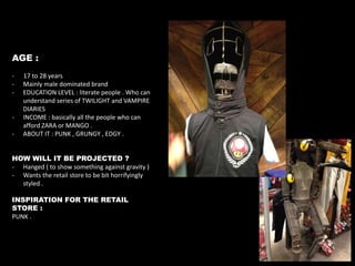 AGE :
-

-

17 to 28 years
Mainly male dominated brand
EDUCATION LEVEL : literate people . Who can
understand series of TWILIGHT and VAMPIRE
DIARIES
INCOME : basically all the people who can
afford ZARA or MANGO .
ABOUT IT : PUNK , GRUNGY , EDGY .

HOW WILL IT BE PROJECTED ?
- Hanged ( to show something against gravity )
- Wants the retail store to be bit horrifyingly
styled .
INSPIRATION FOR THE RETAIL
STORE :
PUNK .

 