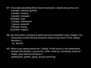Q7 . If you were describing these visuals to someone , would you say they are :
8 people : attention getting
3 people : creative
5 people : energetic
10 people : sexy
2 people : informative
1 person : pleasant
9 people : strong
13 people : original

Q8 . Has there been a situation in which you have consumed / used / bought / etc .
the product and felt like the characters shown in the visual ? If yes , please
describe it .
no . Not yet .
Q9 . What is your opinion about the “ styling “ in the visual i.e. the coordination
between the product , accessories , outfit , make up , hairstyling , choice of
model , pose and over all theme ?
professional , perfect , good , ok and convincing .

 