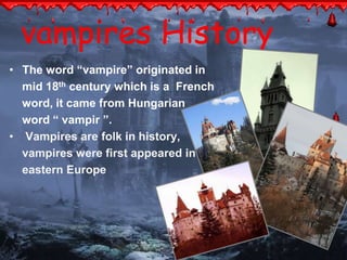vampires History 
• The word “vampire” originated in 
mid 18th century which is a French 
word, it came from Hungarian 
word “ vampir ”. 
• Vampires are folk in history, 
vampires were first appeared in 
eastern Europe 
 