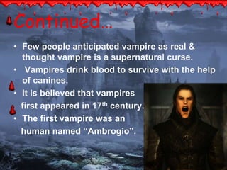 Continued… 
• Few people anticipated vampire as real & 
thought vampire is a supernatural curse. 
• Vampires drink blood to survive with the help 
of canines. 
• It is believed that vampires 
first appeared in 17th century. 
• The first vampire was an 
human named “Ambrogio”. 
 