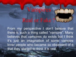 Vampires 
Real or Fake ? 
From my perspective I don’t believe that 
there is such a thing called “vampire”. Many 
believes that vampires do exists but I think 
it’s just an imagination of some vampire 
lover people who became so obsessed of it 
that they started to think it is real. 
 