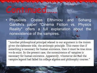 Continued….. 
• Physicists Costas Efthimiou and Sohang 
Gandhi's paper "Cinema Fiction vs. Physics 
Reality" offers a full explanation about the 
nonexistence of the vampires. 
 