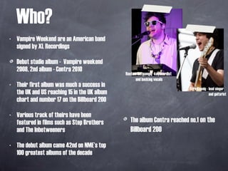 Who? Vampire Weekend are an American band signed by XL Recordings Debut studio album -  Vampire weekend 2008, 2nd album - Contra 2010 Their first album was much a success in the UK and US reaching 15 in the UK album chart and number 17 on the Billboard 200 Various track of theirs have been featured in films such as Step Brothers and The Inbetweeners  The debut album came 42nd on NME’s top 100 greatest albums of the decade Ezra Koenig - lead singer and guitarist  Rostam Batmanglij -keyboardist  and backing vocals The album Contra reached no.1   on the Billboard 200  