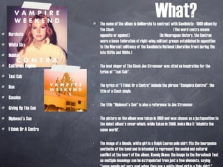 What? Horchata White Sky  Holiday California English Taxi Cab Run Cousins Giving Up The Gun Diplomat’s Son I think Ur A Contra The name of the album is deliberate to contrast with Sandinista - 1980 album by The Clash  (The word contra means opposite or against)  (In Nicaraguan history, the Contras were a loose federation of right-wing militant groups established in opposition to the Marxist militancy of the Sandinista National Liberation Front during the late 1970s and 1980s.) The lead singer of The Clash Joe Strummer was cited as inspiration for the lyrics of "Taxi Cab". The lyrics of "I Think Ur a Contra" include the phrase "Complete Control", the title of a Clash single.  The title "Diplomat's Son" is also a reference to Joe Strummer. The picture on the album was taken in 1983 and was chosen as a juxtaposition to the debut album's cover which, while taken in 2006, looks like it 'inhabits the same world'. The image of a blonde, white girl in a Ralph Lauren polo shirt fits the bourgeoise aesthetic of the band and is intended to represent the social and cultural conflict at the heart of the album. Koenig likens the image to the Rorschach Test as multiple meanings can be extrapolated from just a few elements, saying "some people get very mad when they see a white blond girl in a Polo shirt." 