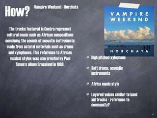 How? High pitched xylophone  Soft drums, acoustic instruments Africa music style Layered voices similar to band aid tracks - reference to community?  Vampire Weekend - Horchata The tracks featured in Contra represent cultural music such as African compositions combining the sounds of acoustic instruments made from natural materials such as drums and xylophones. This reference to African musical styles was also created by Paul Simon‘s album Graceland in 1986  